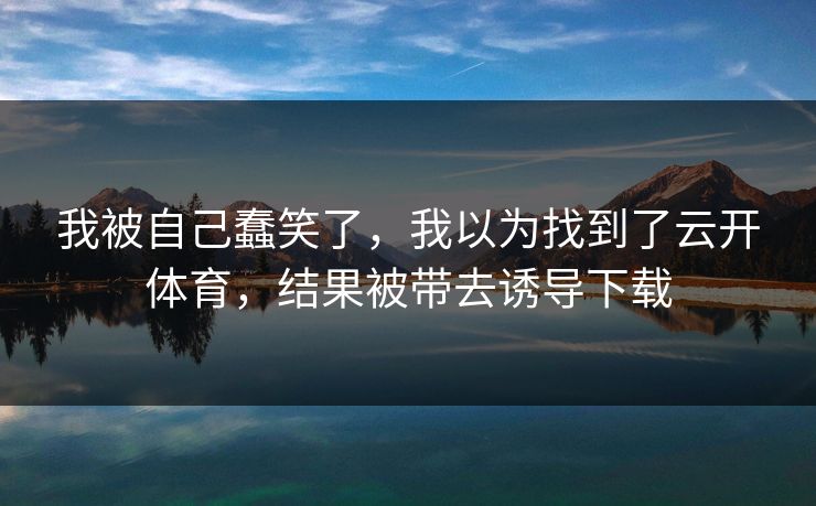 我被自己蠢笑了，我以为找到了云开体育，结果被带去诱导下载