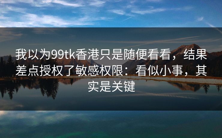 我以为99tk香港只是随便看看，结果差点授权了敏感权限：看似小事，其实是关键