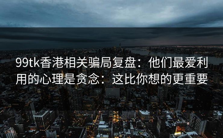 99tk香港相关骗局复盘：他们最爱利用的心理是贪念：这比你想的更重要