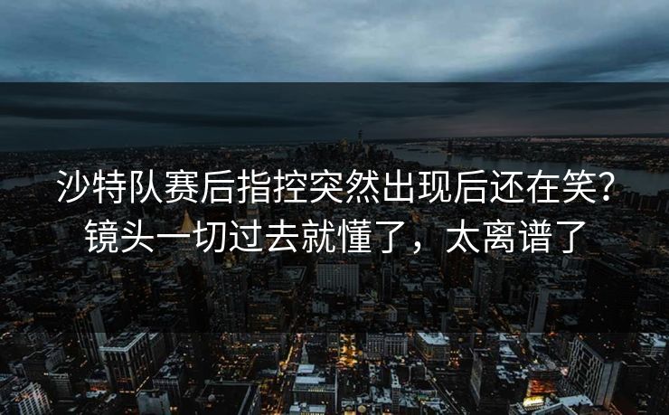 沙特队赛后指控突然出现后还在笑？镜头一切过去就懂了，太离谱了