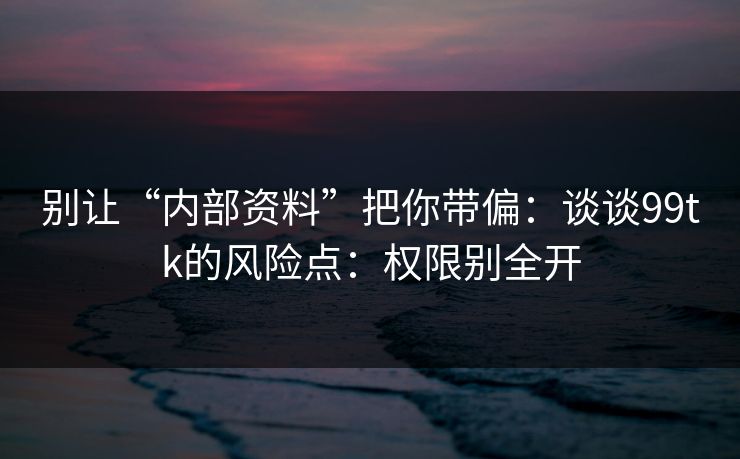 别让“内部资料”把你带偏：谈谈99tk的风险点：权限别全开