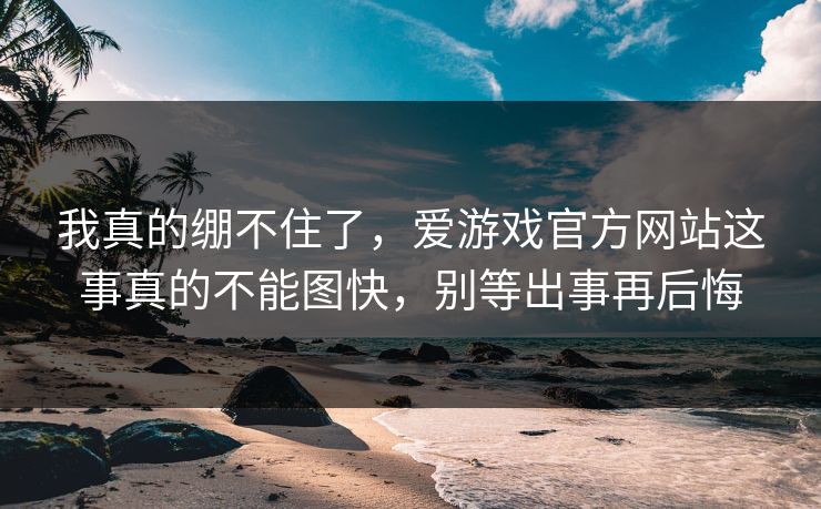 我真的绷不住了，爱游戏官方网站这事真的不能图快，别等出事再后悔