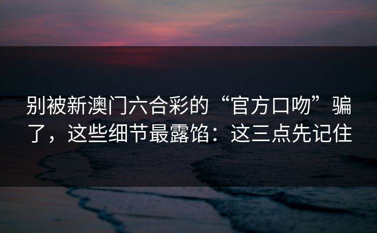 别被新澳门六合彩的“官方口吻”骗了，这些细节最露馅：这三点先记住