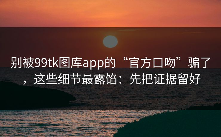 别被99tk图库app的“官方口吻”骗了，这些细节最露馅：先把证据留好