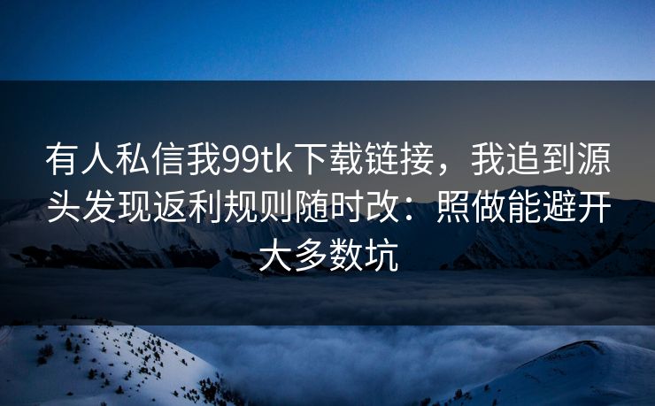 有人私信我99tk下载链接，我追到源头发现返利规则随时改：照做能避开大多数坑
