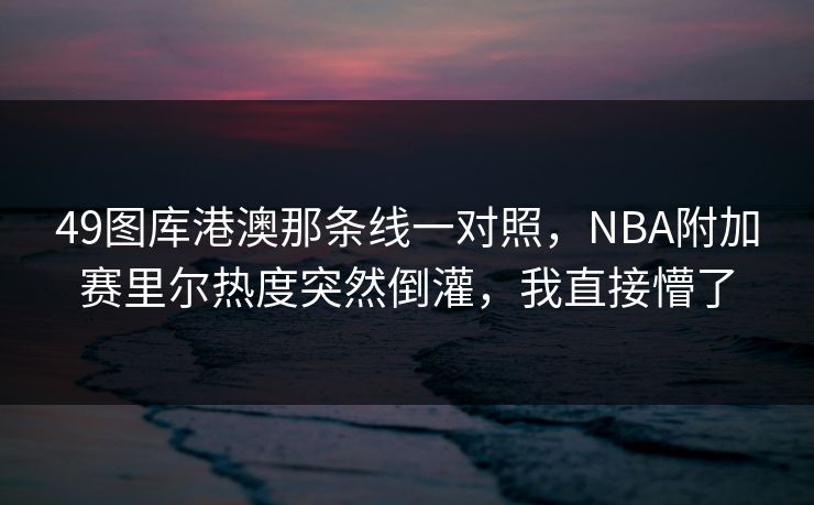 49图库港澳那条线一对照，NBA附加赛里尔热度突然倒灌，我直接懵了