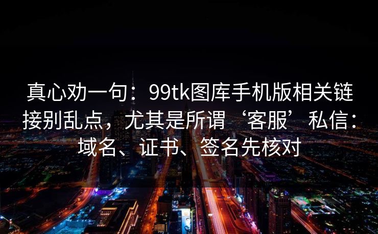 真心劝一句：99tk图库手机版相关链接别乱点，尤其是所谓‘客服’私信：域名、证书、签名先核对