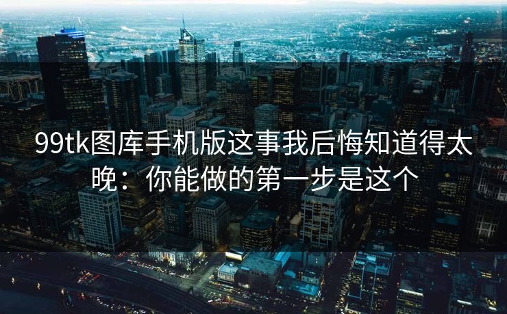 99tk图库手机版这事我后悔知道得太晚：你能做的第一步是这个