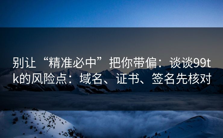 别让“精准必中”把你带偏：谈谈99tk的风险点：域名、证书、签名先核对