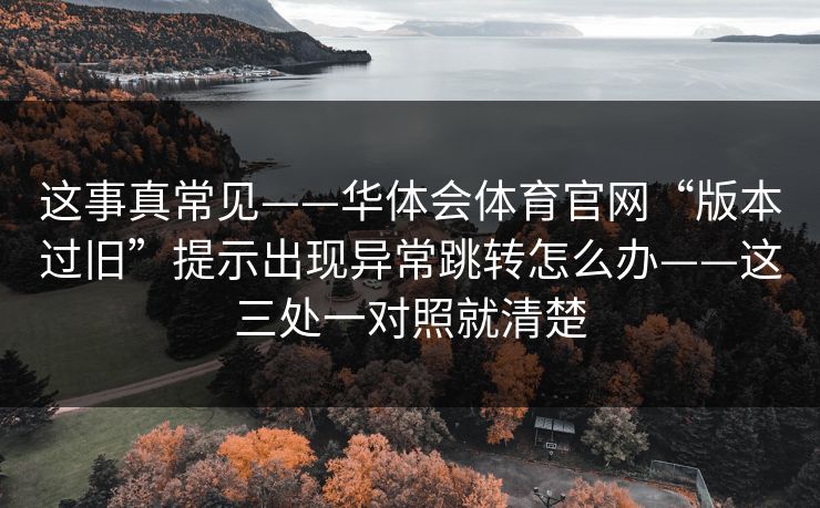 这事真常见——华体会体育官网“版本过旧”提示出现异常跳转怎么办——这三处一对照就清楚 这事真常见——华体会体育官网“版本过旧”提示出现异常跳转怎么办——这三处一对照就清楚