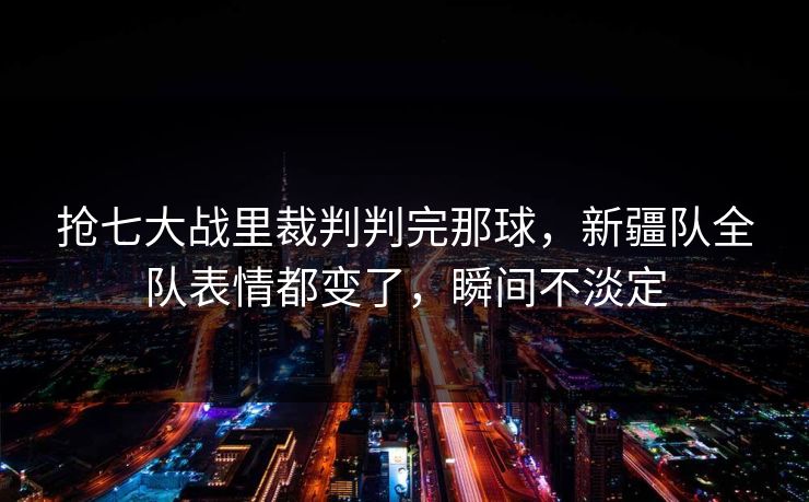 抢七大战里裁判判完那球，新疆队全队表情都变了，瞬间不淡定