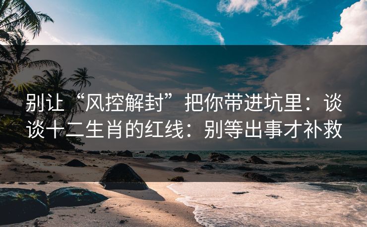 别让“风控解封”把你带进坑里：谈谈十二生肖的红线：别等出事才补救